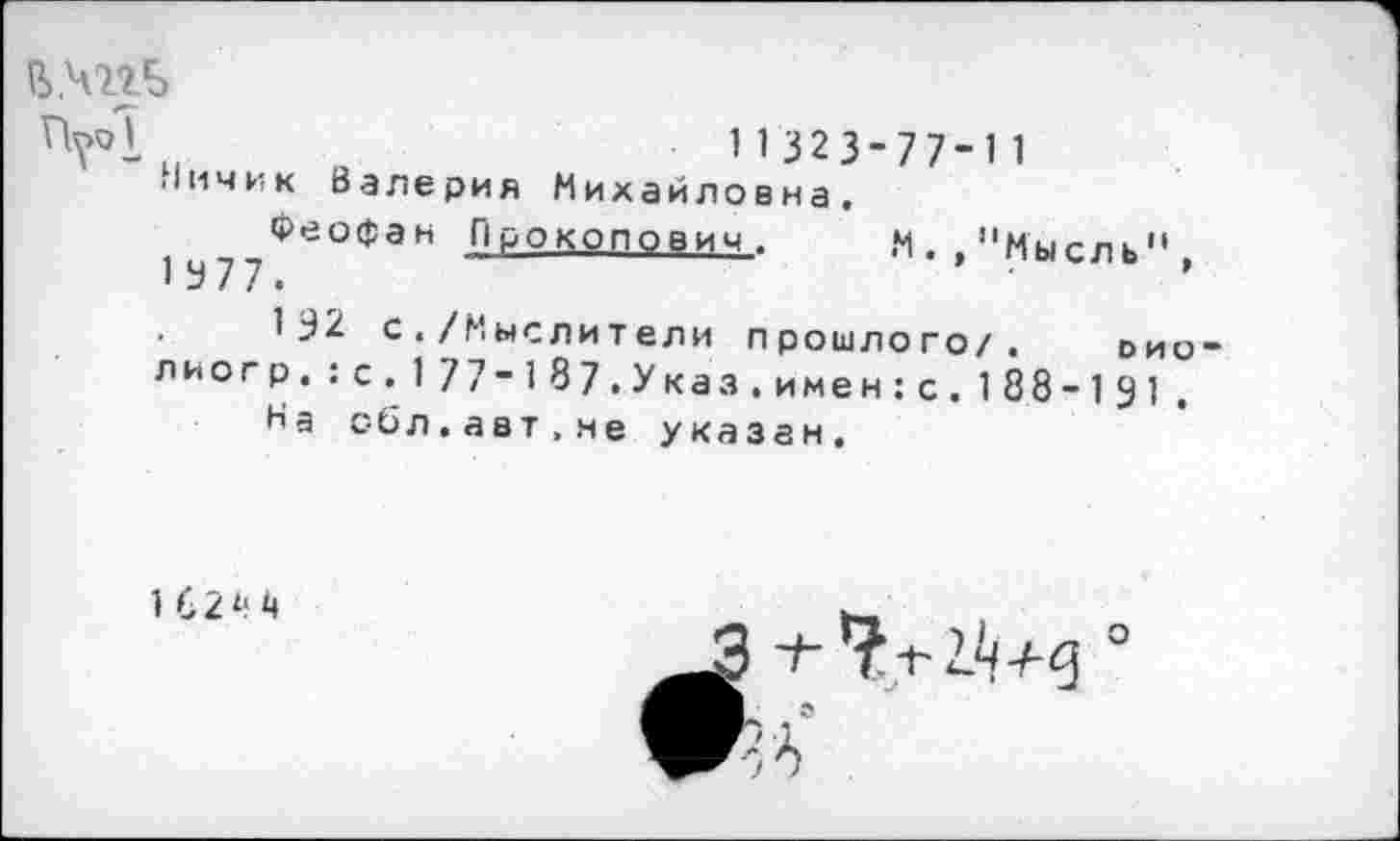 ﻿В.чггБ
N. , "Мысль",
и о	N 32 3- 77- 1 1
.1ИЧИК Валерия Михайловна.
Феофан Прокопович.
1 У77.
1Э2 с./Мыслители прошлого/. оно лиогр.;с.177-187.Указ.имен:с.188-191
На обл.авт.не указан.
1 62 4 4